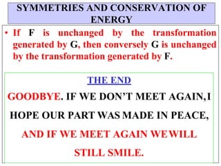 
• If F is unchanged by the transformation
generated by G, then conversely G is unchanged
by the transformation generated by F.
THE END
GOODBYE. IF WE DON’T MEET AGAIN,I
HOPE OUR PART WAS MADE IN PEACE,
AND IF WE MEET AGAIN WEWILL
STILL SMILE.
SYMMETRIES AND CONSERVATION OF
ENERGY
 