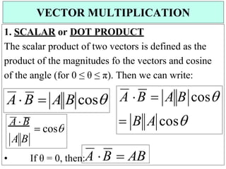 1. SCALAR or DOT PRODUCT
The scalar product of two vectors is defined as the
product of the magnitudes fo the vectors and cosine
of the angle (for 0 ≤ θ ≤ π). Then we can write:
• If θ = 0, then:A B  AB
VECTOR MULTIPLICATION
A B
A  B
 cos
AB  A B cos A B  A B cos
 B A cos
 