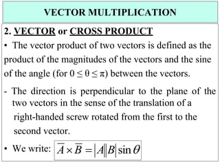 2. VECTOR or CROSS PRODUCT
• The vector product of two vectors is defined as the
product of the magnitudes of the vectors and the sine
of the angle (for 0 ≤ θ ≤ π) between the vectors.
- The direction is perpendicular to the plane of the
two vectors in the sense of the translation of a
right-handed screw rotated from the first to the
second vector.
• We write:
VECTOR MULTIPLICATION
AB  A B sin
 