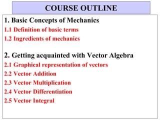 1. Basic Concepts of Mechanics
1.1 Definition of basic terms
1.2 Ingredients of mechanics
2. Getting acquainted with Vector Algebra
2.1 Graphical representation of vectors
2.2 Vector Addition
2.3 Vector Multiplication
2.4 Vector Differentiation
2.5 Vector Integral
COURSE OUTLINE
 