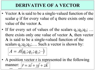 r  xi  yj  zk


• Vector A is said to be a single-valued function of the
scalar q if for every value of q there exists only one
value of the vector A.
• If for every set of values of the scalars q1;q2;q3; …
there exists only one value of vector A, then vector
A is said to be a single-valued function of the
scalars q1;q2;q3;…. Such a vector is shown by:
A  Aq1;q2;q3;

• A position vector r is represented in the following
manner:
DERIVATIVE OF A VECTOR
 