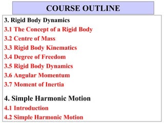 3. Rigid Body Dynamics
3.1 The Concept of a Rigid Body
3.2 Centre of Mass
3.3 Rigid Body Kinematics
3.4 Degree of Freedom
3.5 Rigid Body Dynamics
3.6 Angular Momentum
3.7 Moment of Inertia
4. Simple Harmonic Motion
4.1 Introduction
4.2 Simple Harmonic Motion
COURSE OUTLINE
 