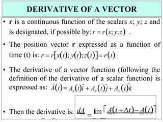 • r is a continuous function of the scalars x; y; z and
is designated, if possible by: r  rx; y;z .
• The position vector r expressed as a function of
time (t) is: r  rxt; yt;zt rt


• The derivative of a vector function (following the
definition of the derivative of a scalar function) is
expressed as: AtAxti  AytjAz tk
• Then the derivative is: dA

lim At t At
DERIVATIVE OF A VECTOR
 