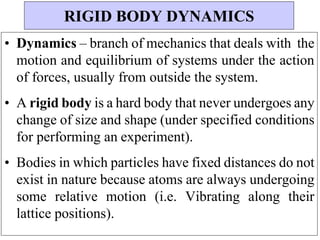 • Dynamics – branch of mechanics that deals with the
motion and equilibrium of systems under the action
of forces, usually from outside the system.
• A rigid body is a hard body that never undergoes any
change of size and shape (under specified conditions
for performing an experiment).
• Bodies in which particles have fixed distances do not
exist in nature because atoms are always undergoing
some relative motion (i.e. Vibrating along their
lattice positions).
RIGID BODY DYNAMICS
 