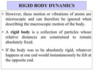 • However, these motion or vibrations of atoms are
microscopic and can therefore be ignored when
describing the macroscopic motion of the body.
• A rigid body is a collection of particles whose
relative distances are constrained to remain
absolutely fixed.
• If the body was to be absolutely rigid, whatever
happens at one end would instantaneously be felt at
the opposite end.
RIGID BODY DYNAMICS
 