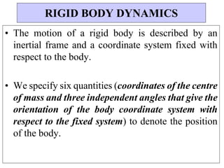 • The motion of a rigid body is described by an
inertial frame and a coordinate system fixed with
respect to the body.
• We specify six quantities (coordinates of the centre
of mass and three independent angles that give the
orientation of the body coordinate system with
respect to the fixed system) to denote the position
of the body.
RIGID BODY DYNAMICS
 