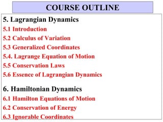 5. Lagrangian Dynamics
5.1 Introduction
5.2 Calculus of Variation
5.3 Generalized Coordinates
5.4. Lagrange Equation of Motion
5.5 Conservation Laws
5.6 Essence of Lagrangian Dynamics
6. Hamiltonian Dynamics
6.1 Hamilton Equations of Motion
6.2 Conservation of Energy
6.3 Ignorable Coordinates
COURSE OUTLINE
 