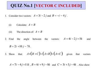1. Consider two vectors: A  3i  2 j and B  i  4 j .
(i) Calculate: A  B
(ii) The direction of: A  B
2. Find the angle between the vectors: A  4i 2 j 5k and
B  2i 10 j  7k.
3. Show that: AB C ABAC

given that vectors
A  7i 4 j 11k , B  6i  9 j 8k and C  3i 3j 4k . Also show
QUIZ No.1 [VECTOR C INCLUDED]
 