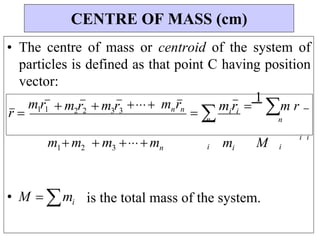 n
M
m
• The centre of mass or centroid of the system of
particles is defined as that point C having position
vector:
r 
m1r1  m2r2 m3r3 mnrn
 
 miri 
1
m r
m1 m2  m3mn
i i
i i i
• M  mi is the total mass of the system.
CENTRE OF MASS (cm)
n
 