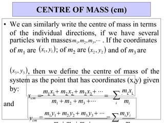 i
mixi
m

i
3
2
1
m  m  m 

m1x1 m2 x2  m3 x3  


x
• We can similarly write the centre of mass in terms
of the individual directions, if we have several
particles with massesm1,m2,m3, . If the coordinates
of m1 are x1, y1; of m2 are x2 , y2 and of m3 are
x3, y3 , then we define the centre of mass of the
system as the point that has coordinates (x,y) given
by:
and
CENTRE OF MASS (cm)
y 
m1y1  m2 y2  m3 y3  
 
mi yi
cm
cm
 