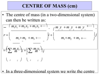 

i 
• The centre of mass (in a two-dimensional system)
can then be written as:
 m1x1
 m2 x2 m3x3 m y  m y
1 1 2 2
 m y
3 3
 
r  
 m1m2  m3
i  
  m1m2  m3
 j
 
 mi xi

m  mi yi

m
 i i   i i 



• In a three-dimensional system we write the centre
CENTRE OF MASS (cm)

j
 