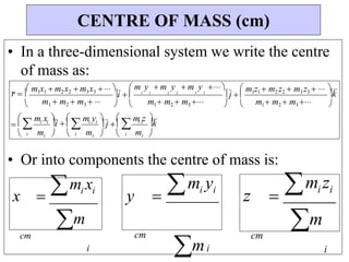 
k



 j 
m1 m2  m3 
k



i i


i i
 
i i


i  
r  

m m
• In a three-dimensional system we write the centre
of mass as:
• Or into components the centre of mass is:
x  mi xi
y 
mi yi
z 
mi zi
cm cm
i
cm
i i
CENTRE OF MASS (cm)



i
m x
i  
 

i
m y
 j 
i
m z 
 m1x1  m2x2  m3x3  
m1  m2  m3  
 m y  m y  m y 
1 1 2 2 3 3
 m1z1  m2 z2  m3 z3   
m1 m2  m3 
mi
mi
mi
m
 