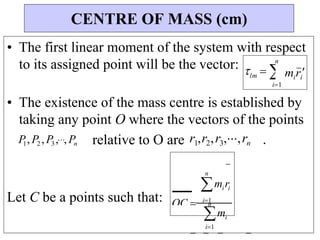 n
mi
i1
miri
miri

n
lm  

• The first linear moment of the system with respect
to its assigned point will be the vector:
• The existence of the mass centre is established by
taking any point O where the vectors of the points
P
1, P2 , P3,, Pn relative to O are r1,r2,r3,,rn .
Let C be a points such that:
CENTRE OF MASS (cm)
n
i1
OC  i1
 