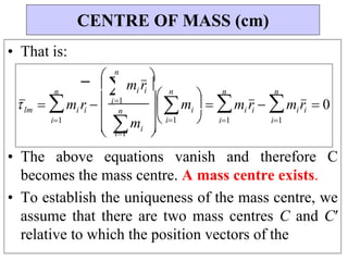 
 i1
n
 mi



• That is:
• The above equations vanish and therefore C
becomes the mass centre. A mass centre exists.
• To establish the uniqueness of the mass centre, we
assume that there are two mass centres C and Cʹ
relative to which the position vectors of the
CENTRE OF MASS (cm)


 i1 
i i
m r  0
n

i1
i i
m r 
n

i1



i
m

n





i i
lm
1
i i 
m r


n


i
m r 
n

i1

 