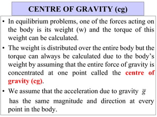 CENTRE OF GRAVITY (cg)
• In equilibrium problems, one of the forces acting on
the body is its weight (w) and the torque of this
weight can be calculated.
• The weight is distributed over the entire body but the
torque can always be calculated due to the body’s
weight by assuming that the entire force of gravity is
concentrated at one point called the centre of
gravity (cg).
• We assume that the acceleration due to gravity g
has the same magnitude and direction at every
point in the body.
 