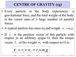 • Every particle in the body experiences a
gravitational force, and the total weight of the body
is the vector sum of a large number of parallel
forces.
• A typical particle has mass mi and weight wi mi g.
• If ri is the position vector of this particle with
respect to an arbitrary origin O, then the torque
vector i of the weight wi with respect to O is:
CENTRE OF GRAVITY (cg)
i  ri wi  rimi g
 