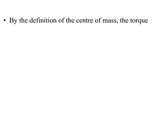 
• By the definition of the centre of mass, the torque
 