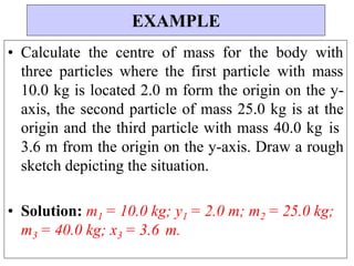 • Calculate the centre of mass for the body with
three particles where the first particle with mass
10.0 kg is located 2.0 m form the origin on the y-
axis, the second particle of mass 25.0 kg is at the
origin and the third particle with mass 40.0 kg is
3.6 m from the origin on the y-axis. Draw a rough
sketch depicting the situation.
• Solution: m1 = 10.0 kg; y1 = 2.0 m; m2 = 25.0 kg;
m3 = 40.0 kg; x3 = 3.6 m.
EXAMPLE
 