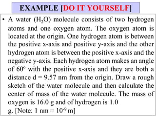• A water (H2O) molecule consists of two hydrogen
atoms and one oxygen atom. The oxygen atom is
located at the origin. One hydrogen atom is between
the positive x-axis and positive y-axis and the other
hydrogen atom is between the positive x-axis and the
negative y-axis. Each hydrogen atom makes an angle
of 60º with the positive x-axis and they are both a
distance d = 9.57 nm from the origin. Draw a rough
sketch of the water molecule and then calculate the
center of mass of the water molecule. The mass of
oxygen is 16.0 g and of hydrogen is 1.0
g. [Note: 1 nm = 10-9 m]
EXAMPLE [DO IT YOURSELF]
 