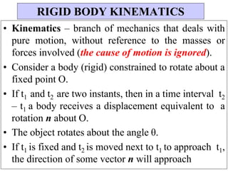 • Kinematics – branch of mechanics that deals with
pure motion, without reference to the masses or
forces involved (the cause of motion is ignored).
• Consider a body (rigid) constrained to rotate about a
fixed point O.
• If t1 and t2 are two instants, then in a time interval t2
– t1 a body receives a displacement equivalent to a
rotation n about O.
• The object rotates about the angle θ.
• If t1 is fixed and t2 is moved next to t1 to approach t1,
the direction of some vector n will approach
RIGID BODY KINEMATICS
 