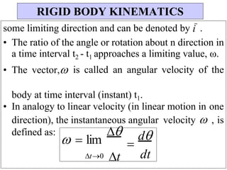 some limiting direction and can be denoted by i .
• The ratio of the angle or rotation about n direction in
a time interval t2 - t1 approaches a limiting value, ω.
• The vector, is called an angular velocity of the
body at time interval (instant) t1.
• In analogy to linear velocity (in linear motion in one
direction), the instantaneous angular velocity  , is
defined as:
  lim


t0 t

d
dt
RIGID BODY KINEMATICS
 