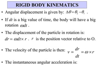 v 
dr
  r
• Angular displacement is given by:  2 1 .
• If dt is a big value of time, the body will have a big
rotation dt .
• The displacement of the particle in rotation is:
dr  dt r . r is the position vector relative to O.
• The velocity of the particle is then:
• The instantaneous angular acceleration is:
RIGID BODY KINEMATICS
dt
 