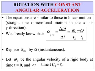 • The equations are similar to those in linear motion
(straight one dimensional motion in the x- or
y-direction).
• We already know that:  


ave
t
2 1
t2  t1
• Replace ave by (instantaneous).
• Let 0 be the angular velocity of a rigid body at
time t = 0, and  time t (t2 = t).
ROTATION WITH CONSTANT
ANGULAR ACCELERATION
 