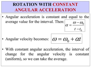 • Angular acceleration is constant and equal to the
average value for the interval. Then:



• Angular velocity becomes:

 0
t t0
• With constant angular acceleration, the interval of
change for the angular velocity is constant
(uniform), so we can take the average.
ROTATION WITH CONSTANT
ANGULAR ACCELERATION
  0 t
 