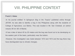 VIII. PHILIPPINE CONTEXT
Frank C. Gates
-In his journal entitled “A Sphagnum Bog in the Tropics” published online through
JSTOR, he was able to identify a bog in the Philippines along with the students of
College of Agriculture, Los Baños. This was located in Mt. San Cristobal, an extinct
volcano 85 km SE of Manila.
-It has a lake of about 45 by 20 meters and the bog was found out to be developing on
the eastern part of the basin, particularly near the bottom.
-However, this investigation was made between 1913 and 1914 and the bog there may
have disintegrated due to climatic changes.
 
