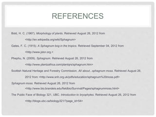 REFERENCES
Bold, H. C. (1967). Morphology of plants. Retrieved August 26, 2012 from
<http://en.wikipedia.org/wiki/Sphagnum>
Gates, F. C. (1915). A Sphagnum bog in the tropics. Retrieved September 04, 2012 from
<http://www.jstor.org.>
Phephu, N. (2009). Sphagnum. Retrieved August 26, 2012 from
<http://www.plantzafrica.com/plantqrs/sphagnum.htm>
Scottish Natural Heritage and Forestry Commission. All about...sphagnum moss. Retrieved August 26,
2012 from <http://www.snh.org.uk/pdfs/education/sphagnum%20moss.pdf>
Sphagnum moss. Retrieved August 26, 2012 from
<http://www.bio.brandeis.edu/fieldbio/Survival/Pages/sphagnummoss.html>
The Public Face of Biology 321, UBC. Introduction to bryophytes. Retrieved August 26, 2012 from
<http://blogs.ubc.ca/biology321/?page_id=54>
 