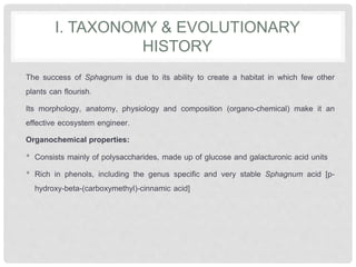 I. TAXONOMY & EVOLUTIONARY
HISTORY
The success of Sphagnum is due to its ability to create a habitat in which few other
plants can flourish.
Its morphology, anatomy, physiology and composition (organo-chemical) make it an
effective ecosystem engineer.
Organochemical properties:
• Consists mainly of polysaccharides, made up of glucose and galacturonic acid units
• Rich in phenols, including the genus specific and very stable Sphagnum acid [p-
hydroxy-beta-(carboxymethyl)-cinnamic acid]
 