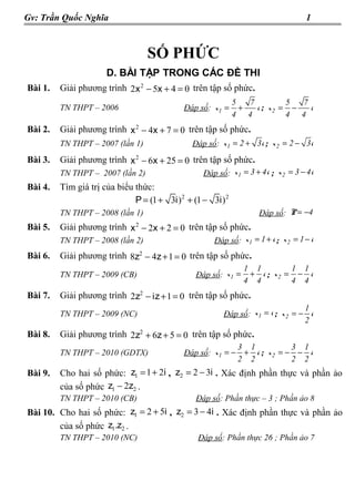 Gv: Trần Quốc Nghĩa                                                                 1



                                  SỐ PHỨC
                      D. BÀI TẬP TRONG CÁC ĐỀ THI
Bài 1.   Giải phương trình 2x 2 − 5x + 4 = 0 trên tập số phức.
                                                              5   7         5  7
         TN THPT – 2006                      Đáp số: x 1 =      +   i ; x2 = −   i
                                                              4 4           4 4
Bài 2.   Giải phương trình x 2 − 4x + 7 = 0 trên tập số phức.
         TN THPT – 2007 (lần 1)                 Đáp số: x 1 = 2 + 3i ; x 2 = 2 − 3i
Bài 3.   Giải phương trình x 2 − 6x + 25 = 0 trên tập số phức.
         TN THPT – 2007 (lần 2)                    Đáp số: x 1 = 3 + 4i ; x 2 = 3 − 4i
Bài 4.   Tìm giá trị của biểu thức:
                              P = (1 + 3i ) 2 + (1 − 3i ) 2
         TN THPT – 2008 (lần 1)                                     Đáp số: P = −4
Bài 5.   Giải phương trình x 2 − 2x + 2 = 0 trên tập số phức.
         TN THPT – 2008 (lần 2)                       Đáp số: x 1 = 1 + i ; x 2 = 1 − i
Bài 6.   Giải phương trình 8z2 − 4z + 1 = 0 trên tập số phức.
                                                                 1 1        1 1
         TN THPT – 2009 (CB)                     Đáp số: x 1 =    + i ; x2 = − i
                                                                 4 4        4 4
Bài 7.   Giải phương trình 2z2 − iz + 1 = 0 trên tập số phức.
                                                                                  1
         TN THPT – 2009 (NC)                             Đáp số: x 1 = i ; x 2 = − i
                                                                                  2
Bài 8.   Giải phương trình 2z2 + 6z + 5 = 0 trên tập số phức.
                                                            3 1           3 1
         TN THPT – 2010 (GDTX)               Đáp số: x 1 = − + i ; x 2 = − − i
                                                            2 2           2 2
Bài 9.   Cho hai số phức: z1 = 1 + 2i , z2 = 2 − 3i . Xác định phần thực và phần ảo
         của số phức z1 − 2z2 .
         TN THPT – 2010 (CB)                     Đáp số: Phần thực – 3 ; Phần ảo 8
Bài 10. Cho hai số phức: z1 = 2 + 5i , z2 = 3 − 4i . Xác định phần thực và phần ảo
        của số phức z1.z2 .
         TN THPT – 2010 (NC)                     Đáp số: Phần thực 26 ; Phần ảo 7
 