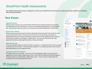 SharePoint Health Assessments
Our health assessment process is designed to ensure your SharePoint environment is in optimal operating condition and following
Microsoft best practices.
Over
Use Cases
Neglected Systems
We have seen numerous issues with systems that were put into place and then not properly
maintained (lack of time, personnel or resources to maintain patching levels, security patches
etc). Almost every client we audit turns up issues that should be addressed or remediated!
Search Issues / Scaling
We have seen issues were search has been underperforming, and needs to be resized to meet
current environment needs. These issues do not show up on monitoring, and require an
experienced resource to review system logs to determine what the appropriate disk sizing for a
search farm should be and configure it appropriately. This can only be determined using
powershell to extract reporting information on the search health.
Migration Planning
If you are looking to migrate to either SP 2016 on premises, or SharePoint Online, then you need
to review your current state. The information we gather in an audit/assessment can be used to
help appropriately size the migration effort.
Upgrading and Microsoft Support
On systems that are out of date, you run the risk of prolonged outages, if you have to first
upgrade your system before addressing an issue. One of the first steps for Microsoft Support is
to bring a system up to date before addressing an issue. This can cause a major delay and
increase the risk of creating additional issues.
 