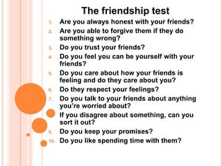 The friendship test
1. Are you always honest with your friends?
2. Are you able to forgive them if they do
something wrong?
3. Do you trust your friends?
4. Do you feel you can be yourself with your
friends?
5. Do you care about how your friends is
feeling and do they care about you?
6. Do they respect your feelings?
7. Do you talk to your friends about anything
you’re worried about?
8. If you disagree about something, can you
sort it out?
9. Do you keep your promises?
10. Do you like spending time with them?
 