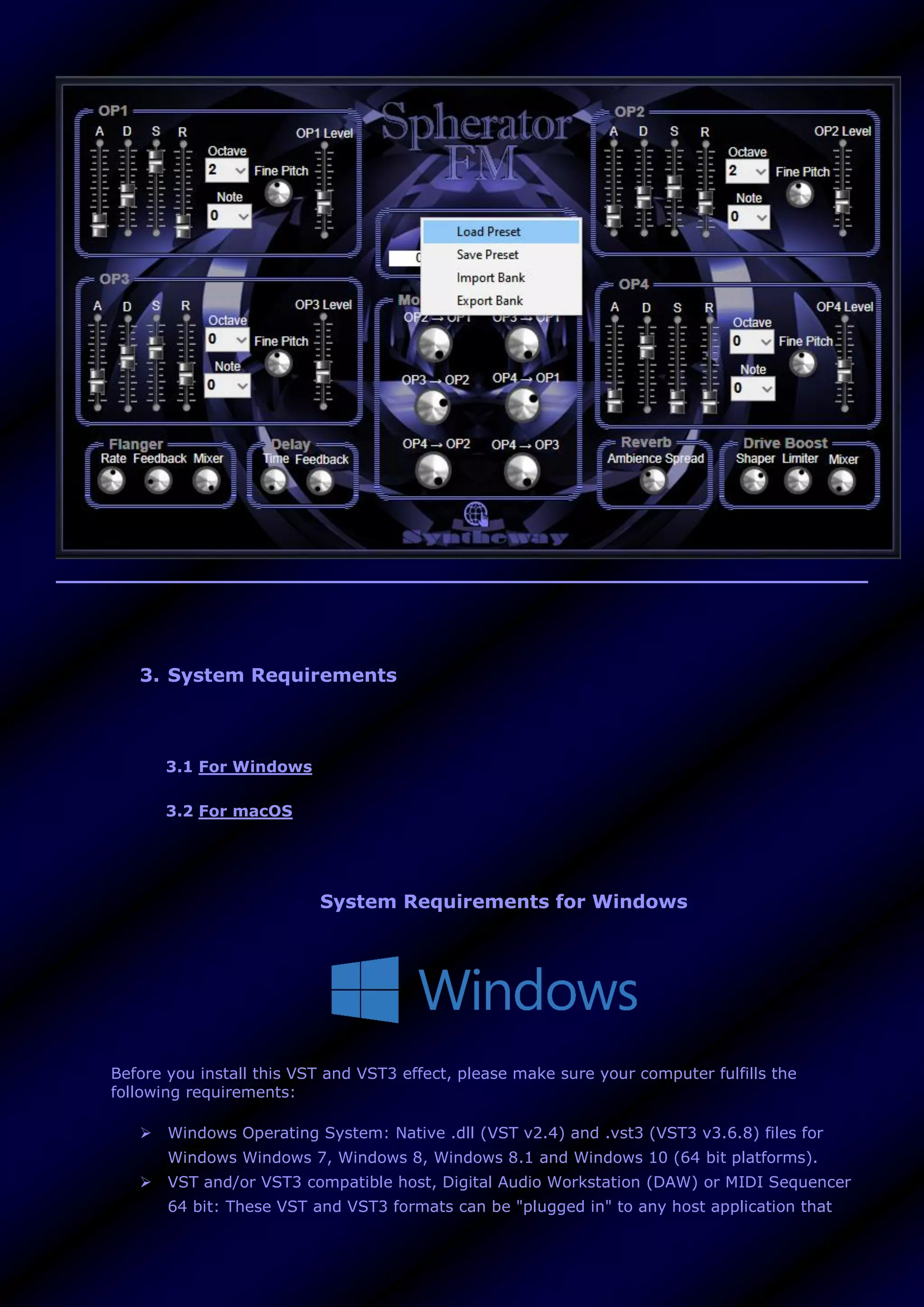 3. System Requirements
3.1 For Windows
3.2 For macOS
System Requirements for Windows
Before you install this VST and VST3 effect, please make sure your computer fulfills the
following requirements:
 Windows Operating System: Native .dll (VST v2.4) and .vst3 (VST3 v3.6.8) files for
Windows Windows 7, Windows 8, Windows 8.1 and Windows 10 (64 bit platforms).
 VST and/or VST3 compatible host, Digital Audio Workstation (DAW) or MIDI Sequencer
64 bit: These VST and VST3 formats can be "plugged in" to any host application that
 