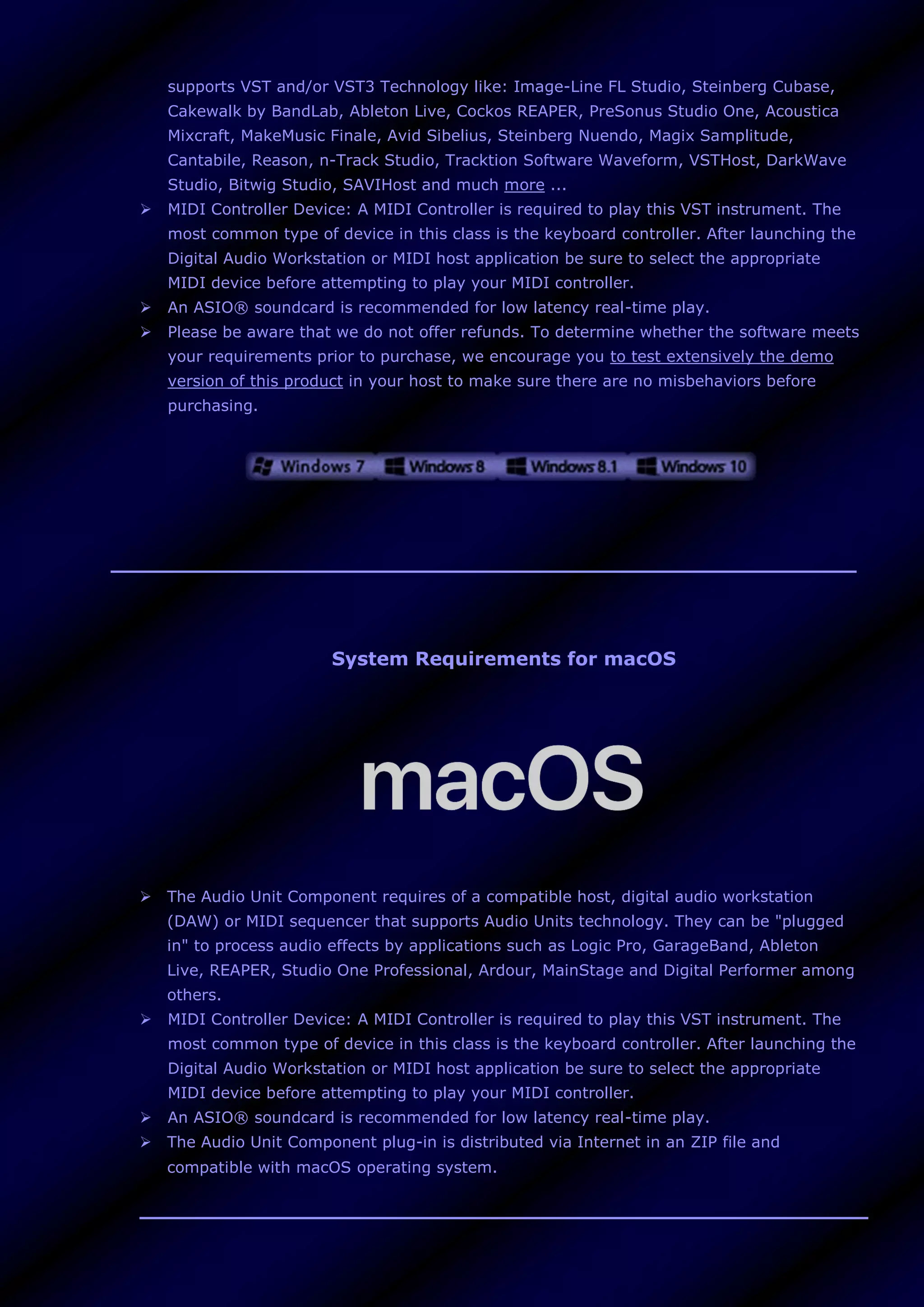 supports VST and/or VST3 Technology like: Image-Line FL Studio, Steinberg Cubase,
Cakewalk by BandLab, Ableton Live, Cockos REAPER, PreSonus Studio One, Acoustica
Mixcraft, MakeMusic Finale, Avid Sibelius, Steinberg Nuendo, Magix Samplitude,
Cantabile, Reason, n-Track Studio, Tracktion Software Waveform, VSTHost, DarkWave
Studio, Bitwig Studio, SAVIHost and much more ...
 MIDI Controller Device: A MIDI Controller is required to play this VST instrument. The
most common type of device in this class is the keyboard controller. After launching the
Digital Audio Workstation or MIDI host application be sure to select the appropriate
MIDI device before attempting to play your MIDI controller.
 An ASIO® soundcard is recommended for low latency real-time play.
 Please be aware that we do not offer refunds. To determine whether the software meets
your requirements prior to purchase, we encourage you to test extensively the demo
version of this product in your host to make sure there are no misbehaviors before
purchasing.
System Requirements for macOS
 The Audio Unit Component requires of a compatible host, digital audio workstation
(DAW) or MIDI sequencer that supports Audio Units technology. They can be "plugged
in" to process audio effects by applications such as Logic Pro, GarageBand, Ableton
Live, REAPER, Studio One Professional, Ardour, MainStage and Digital Performer among
others.
 MIDI Controller Device: A MIDI Controller is required to play this VST instrument. The
most common type of device in this class is the keyboard controller. After launching the
Digital Audio Workstation or MIDI host application be sure to select the appropriate
MIDI device before attempting to play your MIDI controller.
 An ASIO® soundcard is recommended for low latency real-time play.
 The Audio Unit Component plug-in is distributed via Internet in an ZIP file and
compatible with macOS operating system.
 