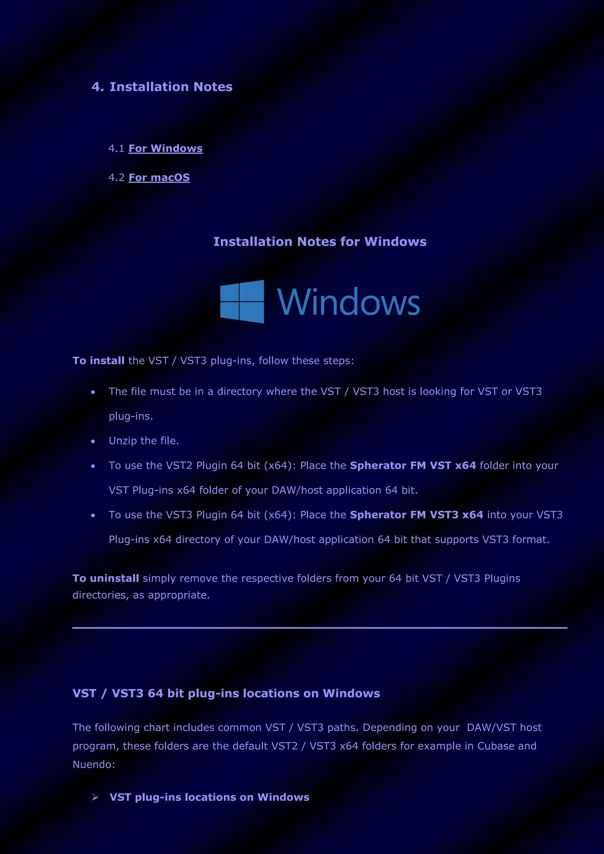 4. Installation Notes
4.1 For Windows
4.2 For macOS
Installation Notes for Windows
To install the VST / VST3 plug-ins, follow these steps:
 The file must be in a directory where the VST / VST3 host is looking for VST or VST3
plug-ins.
 Unzip the file.
 To use the VST2 Plugin 64 bit (x64): Place the Spherator FM VST x64 folder into your
VST Plug-ins x64 folder of your DAW/host application 64 bit.
 To use the VST3 Plugin 64 bit (x64): Place the Spherator FM VST3 x64 into your VST3
Plug-ins x64 directory of your DAW/host application 64 bit that supports VST3 format.
To uninstall simply remove the respective folders from your 64 bit VST / VST3 Plugins
directories, as appropriate.
VST / VST3 64 bit plug-ins locations on Windows
The following chart includes common VST / VST3 paths. Depending on your DAW/VST host
program, these folders are the default VST2 / VST3 x64 folders for example in Cubase and
Nuendo:
 VST plug-ins locations on Windows
 