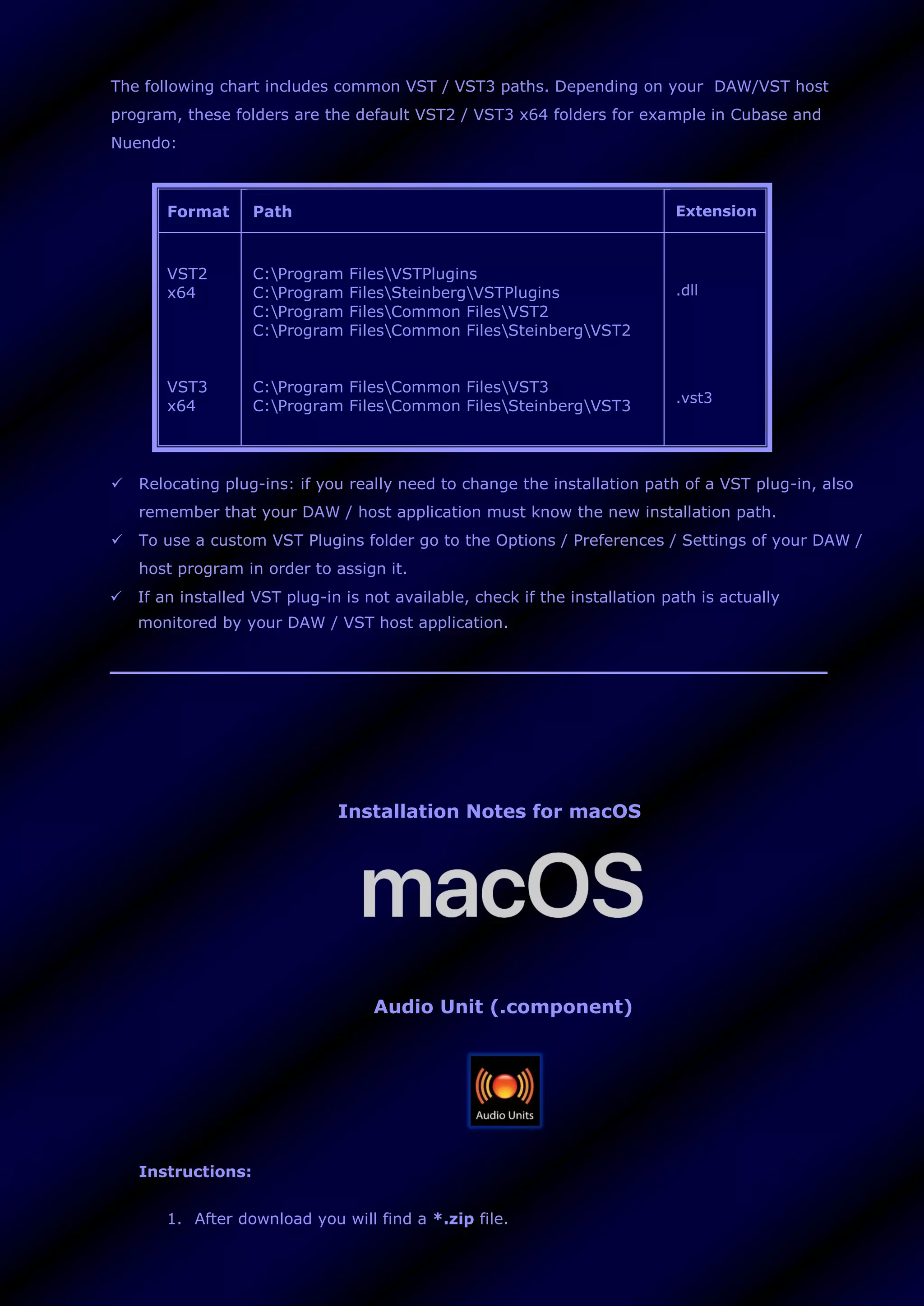 The following chart includes common VST / VST3 paths. Depending on your DAW/VST host
program, these folders are the default VST2 / VST3 x64 folders for example in Cubase and
Nuendo:
Format Path Extension
VST2
x64
VST3
x64
C:Program FilesVSTPlugins
C:Program FilesSteinbergVSTPlugins
C:Program FilesCommon FilesVST2
C:Program FilesCommon FilesSteinbergVST2
C:Program FilesCommon FilesVST3
C:Program FilesCommon FilesSteinbergVST3
.dll
.vst3
 Relocating plug-ins: if you really need to change the installation path of a VST plug-in, also
remember that your DAW / host application must know the new installation path.
 To use a custom VST Plugins folder go to the Options / Preferences / Settings of your DAW /
host program in order to assign it.
 If an installed VST plug-in is not available, check if the installation path is actually
monitored by your DAW / VST host application.
Installation Notes for macOS
Audio Unit (.component)
Instructions:
1. After download you will find a *.zip file.
 