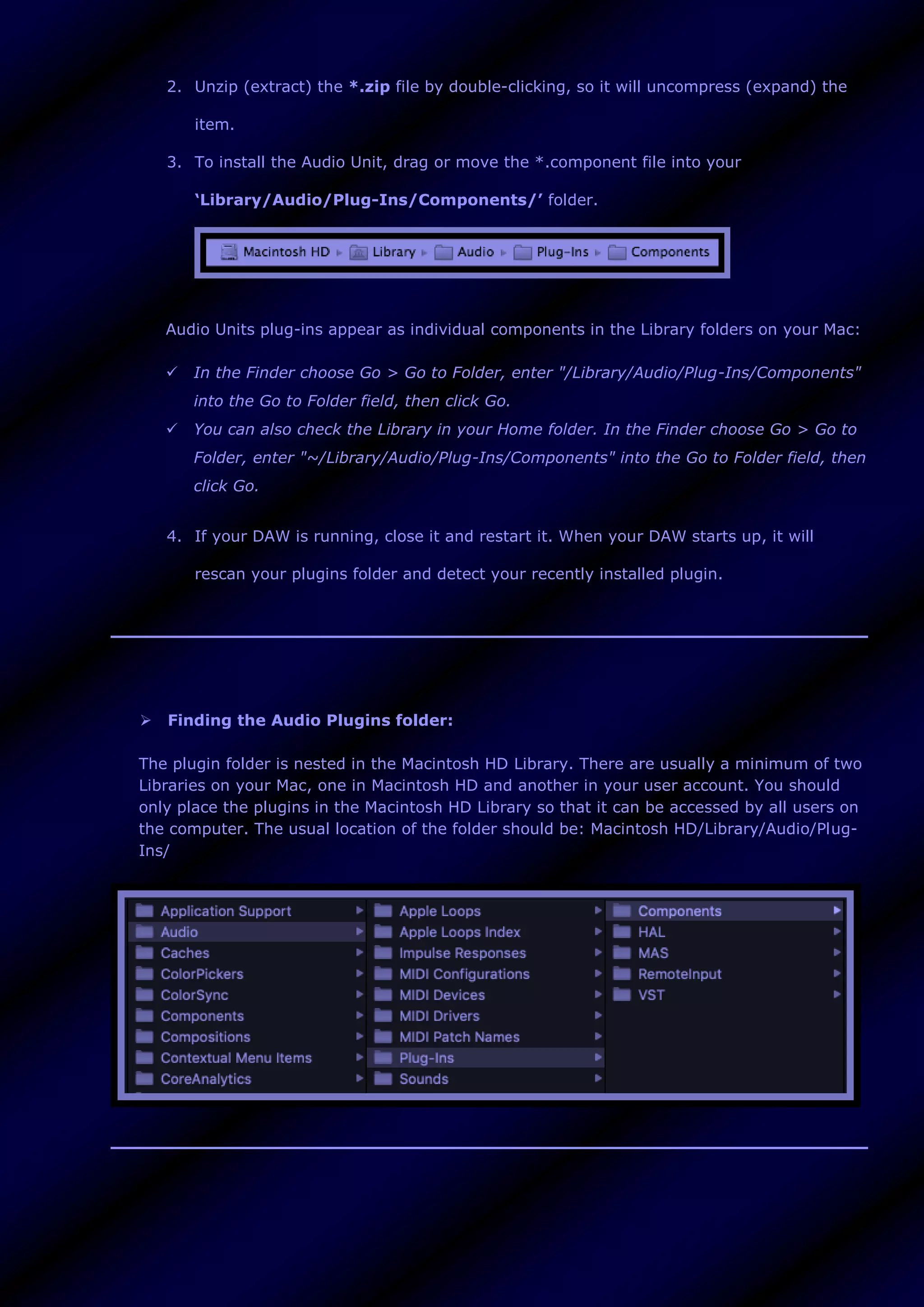 2. Unzip (extract) the *.zip file by double-clicking, so it will uncompress (expand) the
item.
3. To install the Audio Unit, drag or move the *.component file into your
‘Library/Audio/Plug-Ins/Components/’ folder.
Audio Units plug-ins appear as individual components in the Library folders on your Mac:
 In the Finder choose Go > Go to Folder, enter "/Library/Audio/Plug-Ins/Components"
into the Go to Folder field, then click Go.
 You can also check the Library in your Home folder. In the Finder choose Go > Go to
Folder, enter "~/Library/Audio/Plug-Ins/Components" into the Go to Folder field, then
click Go.
4. If your DAW is running, close it and restart it. When your DAW starts up, it will
rescan your plugins folder and detect your recently installed plugin.
 Finding the Audio Plugins folder:
The plugin folder is nested in the Macintosh HD Library. There are usually a minimum of two
Libraries on your Mac, one in Macintosh HD and another in your user account. You should
only place the plugins in the Macintosh HD Library so that it can be accessed by all users on
the computer. The usual location of the folder should be: Macintosh HD/Library/Audio/Plug-
Ins/
 