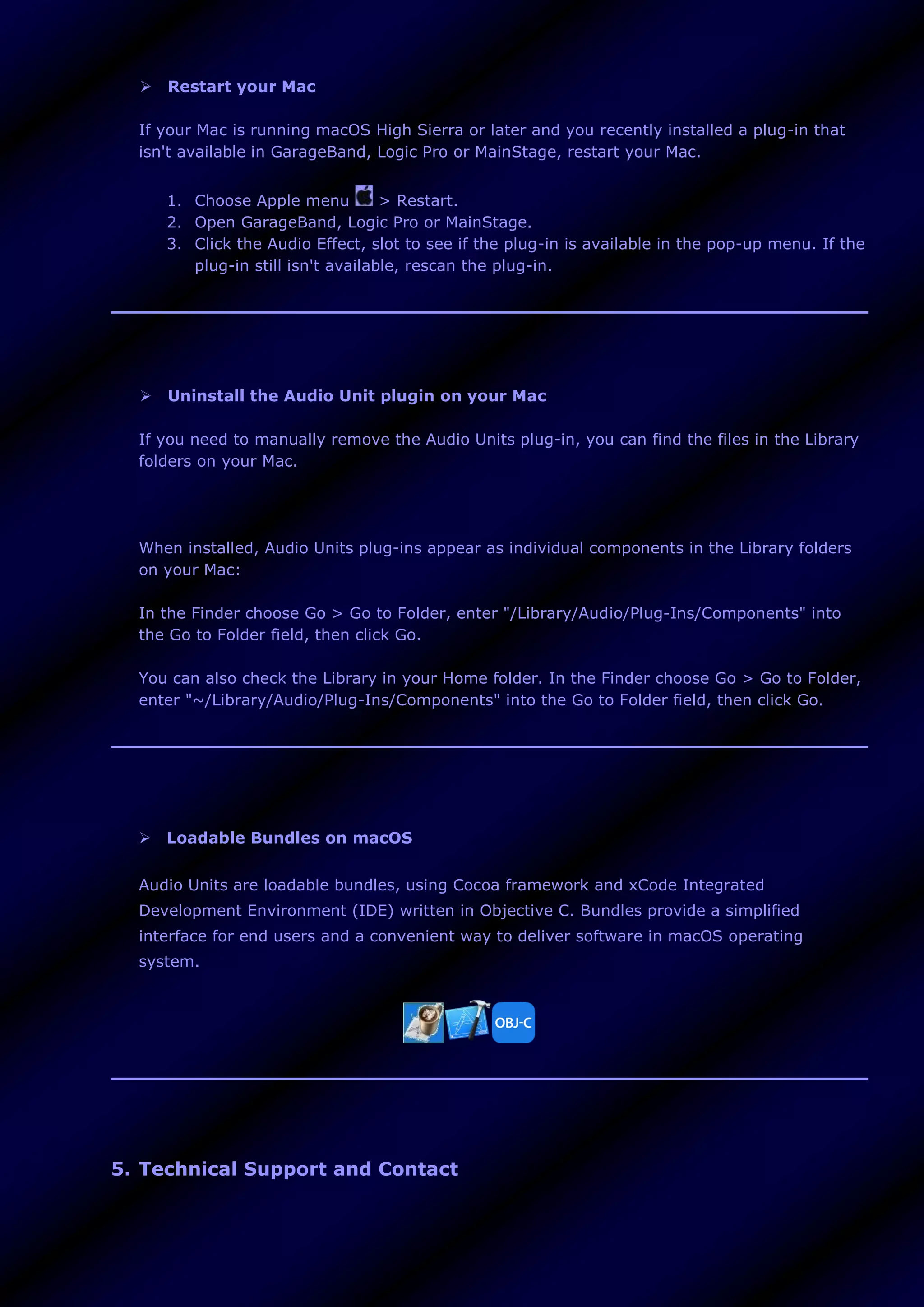  Restart your Mac
If your Mac is running macOS High Sierra or later and you recently installed a plug-in that
isn't available in GarageBand, Logic Pro or MainStage, restart your Mac.
1. Choose Apple menu > Restart.
2. Open GarageBand, Logic Pro or MainStage.
3. Click the Audio Effect, slot to see if the plug-in is available in the pop-up menu. If the
plug-in still isn't available, rescan the plug-in.
 Uninstall the Audio Unit plugin on your Mac
If you need to manually remove the Audio Units plug-in, you can find the files in the Library
folders on your Mac.
When installed, Audio Units plug-ins appear as individual components in the Library folders
on your Mac:
In the Finder choose Go > Go to Folder, enter "/Library/Audio/Plug-Ins/Components" into
the Go to Folder field, then click Go.
You can also check the Library in your Home folder. In the Finder choose Go > Go to Folder,
enter "~/Library/Audio/Plug-Ins/Components" into the Go to Folder field, then click Go.
 Loadable Bundles on macOS
Audio Units are loadable bundles, using Cocoa framework and xCode Integrated
Development Environment (IDE) written in Objective C. Bundles provide a simplified
interface for end users and a convenient way to deliver software in macOS operating
system.
5. Technical Support and Contact
 
