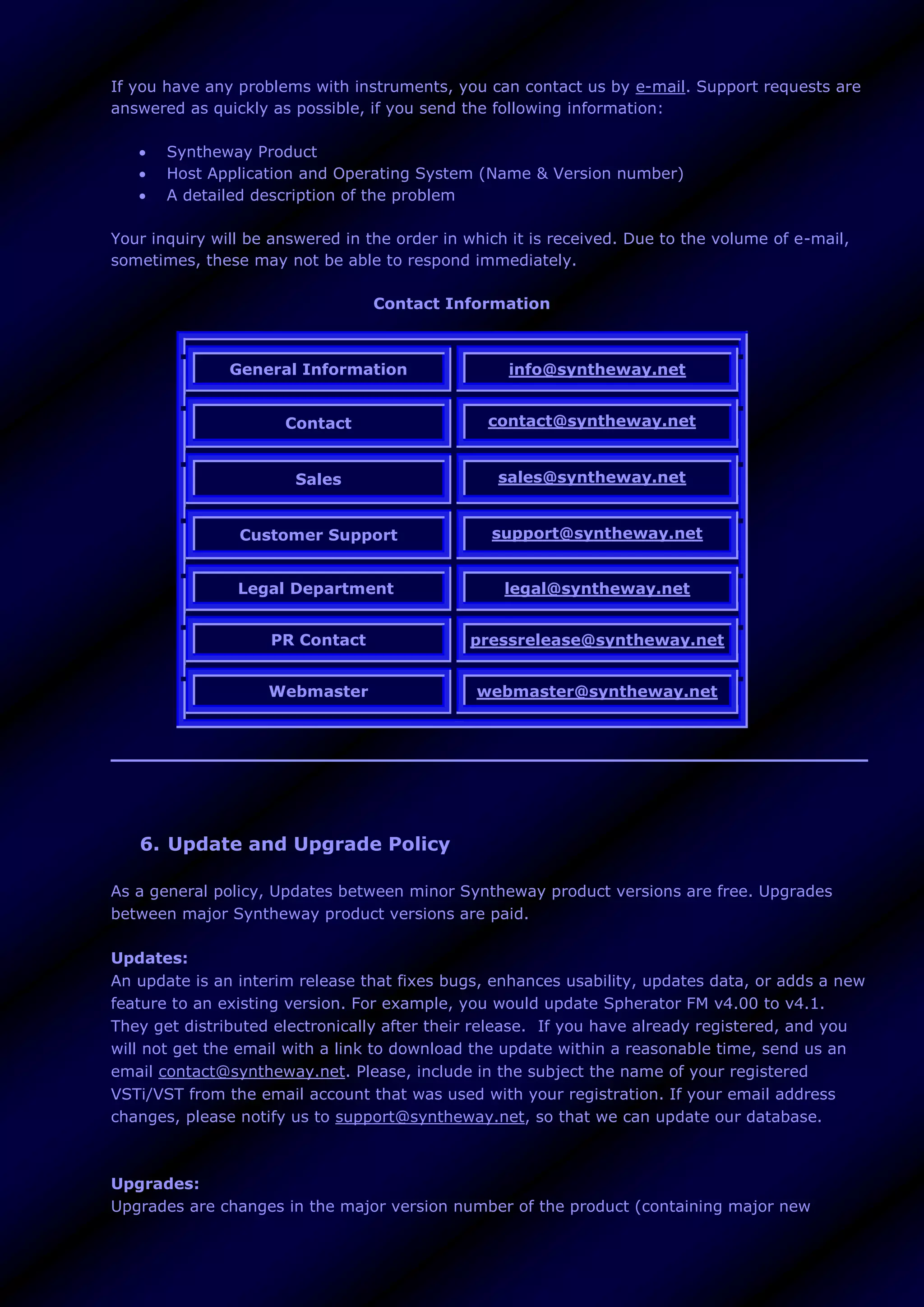 If you have any problems with instruments, you can contact us by e-mail. Support requests are
answered as quickly as possible, if you send the following information:
 Syntheway Product
 Host Application and Operating System (Name & Version number)
 A detailed description of the problem
Your inquiry will be answered in the order in which it is received. Due to the volume of e-mail,
sometimes, these may not be able to respond immediately.
Contact Information
General Information info@syntheway.net
Contact contact@syntheway.net
Sales sales@syntheway.net
Customer Support support@syntheway.net
Legal Department legal@syntheway.net
PR Contact pressrelease@syntheway.net
Webmaster webmaster@syntheway.net
6. Update and Upgrade Policy
As a general policy, Updates between minor Syntheway product versions are free. Upgrades
between major Syntheway product versions are paid.
Updates:
An update is an interim release that fixes bugs, enhances usability, updates data, or adds a new
feature to an existing version. For example, you would update Spherator FM v4.00 to v4.1.
They get distributed electronically after their release. If you have already registered, and you
will not get the email with a link to download the update within a reasonable time, send us an
email contact@syntheway.net. Please, include in the subject the name of your registered
VSTi/VST from the email account that was used with your registration. If your email address
changes, please notify us to support@syntheway.net, so that we can update our database.
Upgrades:
Upgrades are changes in the major version number of the product (containing major new
 