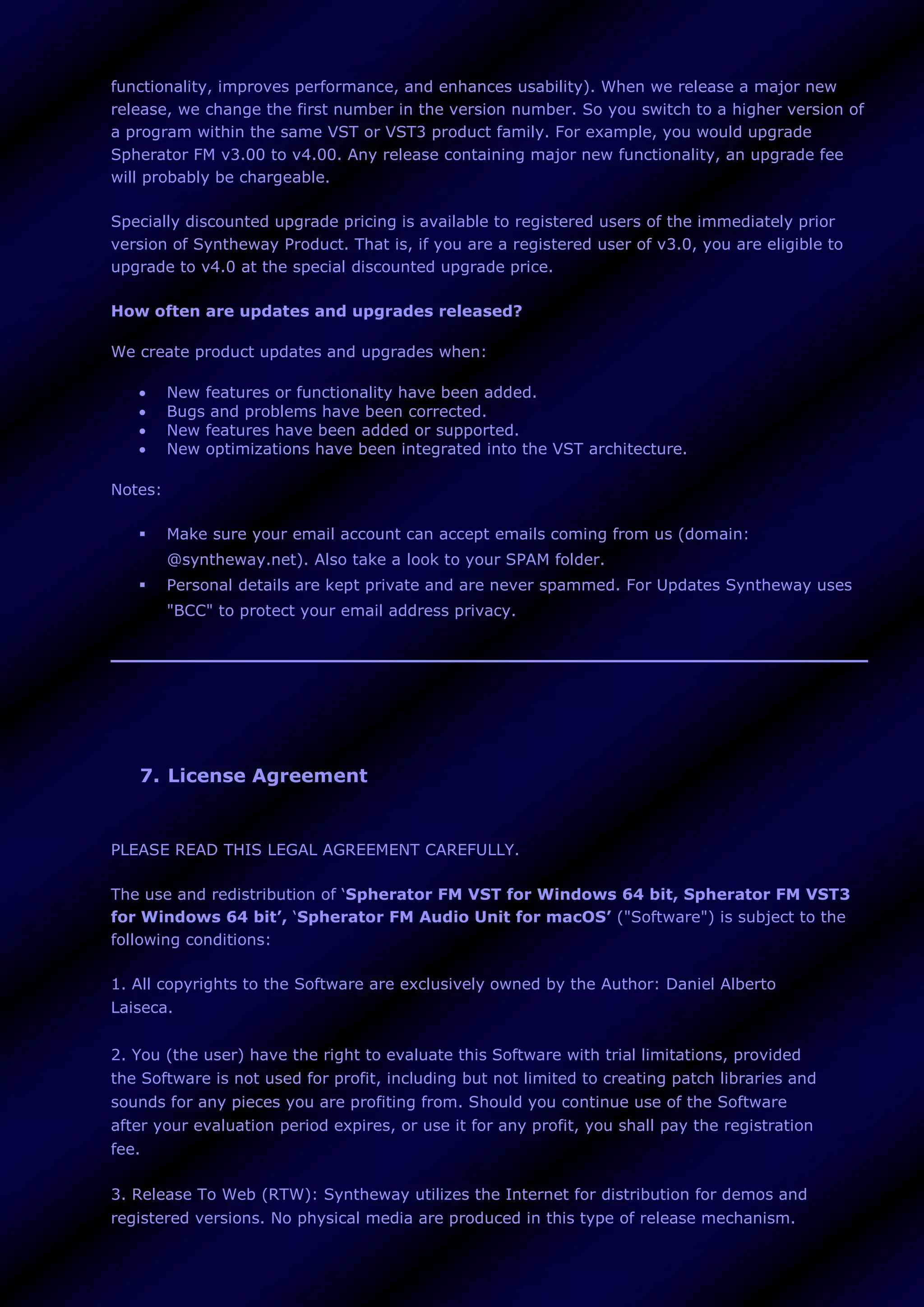 functionality, improves performance, and enhances usability). When we release a major new
release, we change the first number in the version number. So you switch to a higher version of
a program within the same VST or VST3 product family. For example, you would upgrade
Spherator FM v3.00 to v4.00. Any release containing major new functionality, an upgrade fee
will probably be chargeable.
Specially discounted upgrade pricing is available to registered users of the immediately prior
version of Syntheway Product. That is, if you are a registered user of v3.0, you are eligible to
upgrade to v4.0 at the special discounted upgrade price.
How often are updates and upgrades released?
We create product updates and upgrades when:
 New features or functionality have been added.
 Bugs and problems have been corrected.
 New features have been added or supported.
 New optimizations have been integrated into the VST architecture.
Notes:
 Make sure your email account can accept emails coming from us (domain:
@syntheway.net). Also take a look to your SPAM folder.
 Personal details are kept private and are never spammed. For Updates Syntheway uses
"BCC" to protect your email address privacy.
7. License Agreement
PLEASE READ THIS LEGAL AGREEMENT CAREFULLY.
The use and redistribution of ‘Spherator FM VST for Windows 64 bit, Spherator FM VST3
for Windows 64 bit’, ‘Spherator FM Audio Unit for macOS’ ("Software") is subject to the
following conditions:
1. All copyrights to the Software are exclusively owned by the Author: Daniel Alberto
Laiseca.
2. You (the user) have the right to evaluate this Software with trial limitations, provided
the Software is not used for profit, including but not limited to creating patch libraries and
sounds for any pieces you are profiting from. Should you continue use of the Software
after your evaluation period expires, or use it for any profit, you shall pay the registration
fee.
3. Release To Web (RTW): Syntheway utilizes the Internet for distribution for demos and
registered versions. No physical media are produced in this type of release mechanism.
 