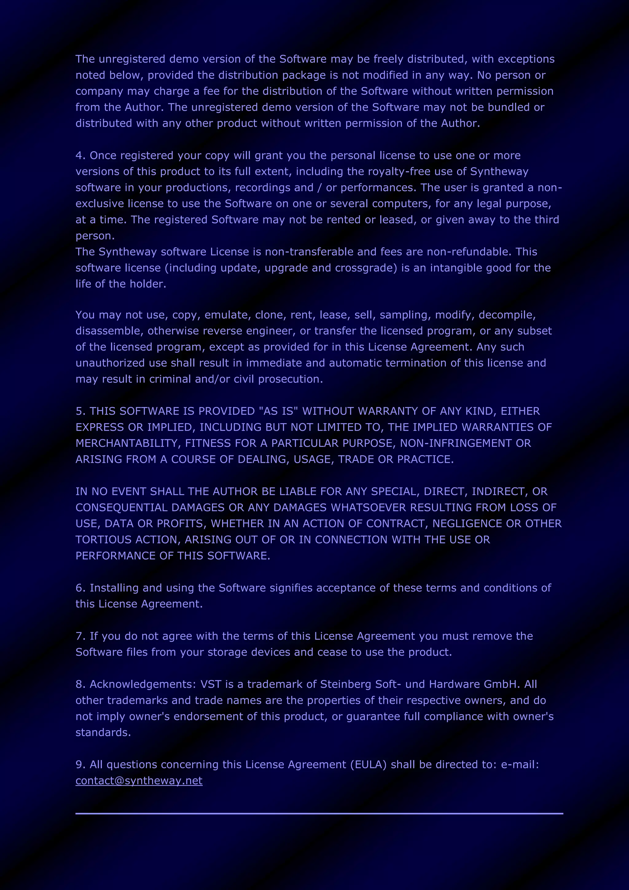 The unregistered demo version of the Software may be freely distributed, with exceptions
noted below, provided the distribution package is not modified in any way. No person or
company may charge a fee for the distribution of the Software without written permission
from the Author. The unregistered demo version of the Software may not be bundled or
distributed with any other product without written permission of the Author.
4. Once registered your copy will grant you the personal license to use one or more
versions of this product to its full extent, including the royalty-free use of Syntheway
software in your productions, recordings and / or performances. The user is granted a non-
exclusive license to use the Software on one or several computers, for any legal purpose,
at a time. The registered Software may not be rented or leased, or given away to the third
person.
The Syntheway software License is non-transferable and fees are non-refundable. This
software license (including update, upgrade and crossgrade) is an intangible good for the
life of the holder.
You may not use, copy, emulate, clone, rent, lease, sell, sampling, modify, decompile,
disassemble, otherwise reverse engineer, or transfer the licensed program, or any subset
of the licensed program, except as provided for in this License Agreement. Any such
unauthorized use shall result in immediate and automatic termination of this license and
may result in criminal and/or civil prosecution.
5. THIS SOFTWARE IS PROVIDED "AS IS" WITHOUT WARRANTY OF ANY KIND, EITHER
EXPRESS OR IMPLIED, INCLUDING BUT NOT LIMITED TO, THE IMPLIED WARRANTIES OF
MERCHANTABILITY, FITNESS FOR A PARTICULAR PURPOSE, NON-INFRINGEMENT OR
ARISING FROM A COURSE OF DEALING, USAGE, TRADE OR PRACTICE.
IN NO EVENT SHALL THE AUTHOR BE LIABLE FOR ANY SPECIAL, DIRECT, INDIRECT, OR
CONSEQUENTIAL DAMAGES OR ANY DAMAGES WHATSOEVER RESULTING FROM LOSS OF
USE, DATA OR PROFITS, WHETHER IN AN ACTION OF CONTRACT, NEGLIGENCE OR OTHER
TORTIOUS ACTION, ARISING OUT OF OR IN CONNECTION WITH THE USE OR
PERFORMANCE OF THIS SOFTWARE.
6. Installing and using the Software signifies acceptance of these terms and conditions of
this License Agreement.
7. If you do not agree with the terms of this License Agreement you must remove the
Software files from your storage devices and cease to use the product.
8. Acknowledgements: VST is a trademark of Steinberg Soft- und Hardware GmbH. All
other trademarks and trade names are the properties of their respective owners, and do
not imply owner's endorsement of this product, or guarantee full compliance with owner's
standards.
9. All questions concerning this License Agreement (EULA) shall be directed to: e-mail:
contact@syntheway.net
 