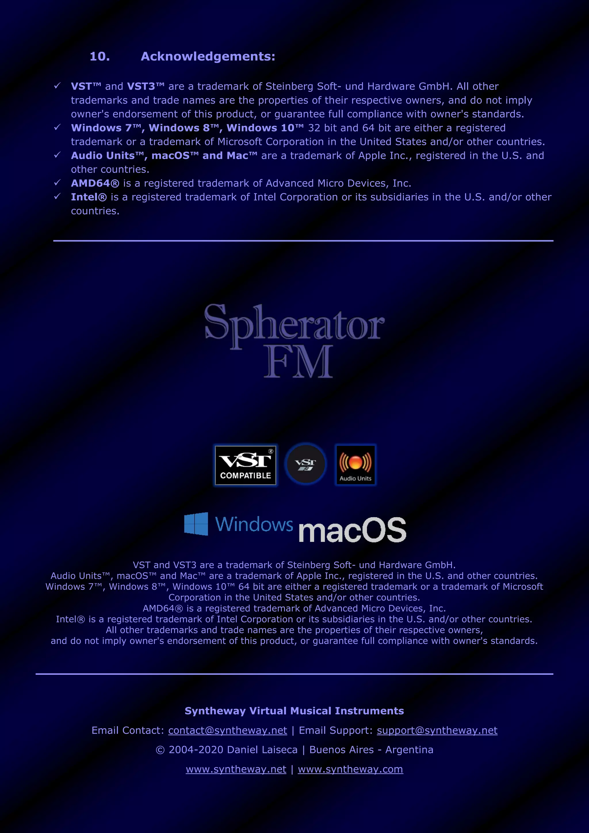 10. Acknowledgements:
 VST™ and VST3™ are a trademark of Steinberg Soft- und Hardware GmbH. All other
trademarks and trade names are the properties of their respective owners, and do not imply
owner's endorsement of this product, or guarantee full compliance with owner's standards.
 Windows 7™, Windows 8™, Windows 10™ 32 bit and 64 bit are either a registered
trademark or a trademark of Microsoft Corporation in the United States and/or other countries.
 Audio Units™, macOS™ and Mac™ are a trademark of Apple Inc., registered in the U.S. and
other countries.
 AMD64® is a registered trademark of Advanced Micro Devices, Inc.
 Intel® is a registered trademark of Intel Corporation or its subsidiaries in the U.S. and/or other
countries.
VST and VST3 are a trademark of Steinberg Soft- und Hardware GmbH.
Audio Units™, macOS™ and Mac™ are a trademark of Apple Inc., registered in the U.S. and other countries.
Windows 7™, Windows 8™, Windows 10™ 64 bit are either a registered trademark or a trademark of Microsoft
Corporation in the United States and/or other countries.
AMD64® is a registered trademark of Advanced Micro Devices, Inc.
Intel® is a registered trademark of Intel Corporation or its subsidiaries in the U.S. and/or other countries.
All other trademarks and trade names are the properties of their respective owners,
and do not imply owner's endorsement of this product, or guarantee full compliance with owner's standards.
Syntheway Virtual Musical Instruments
Email Contact: contact@syntheway.net | Email Support: support@syntheway.net
© 2004-2020 Daniel Laiseca | Buenos Aires - Argentina
www.syntheway.net | www.syntheway.com
 