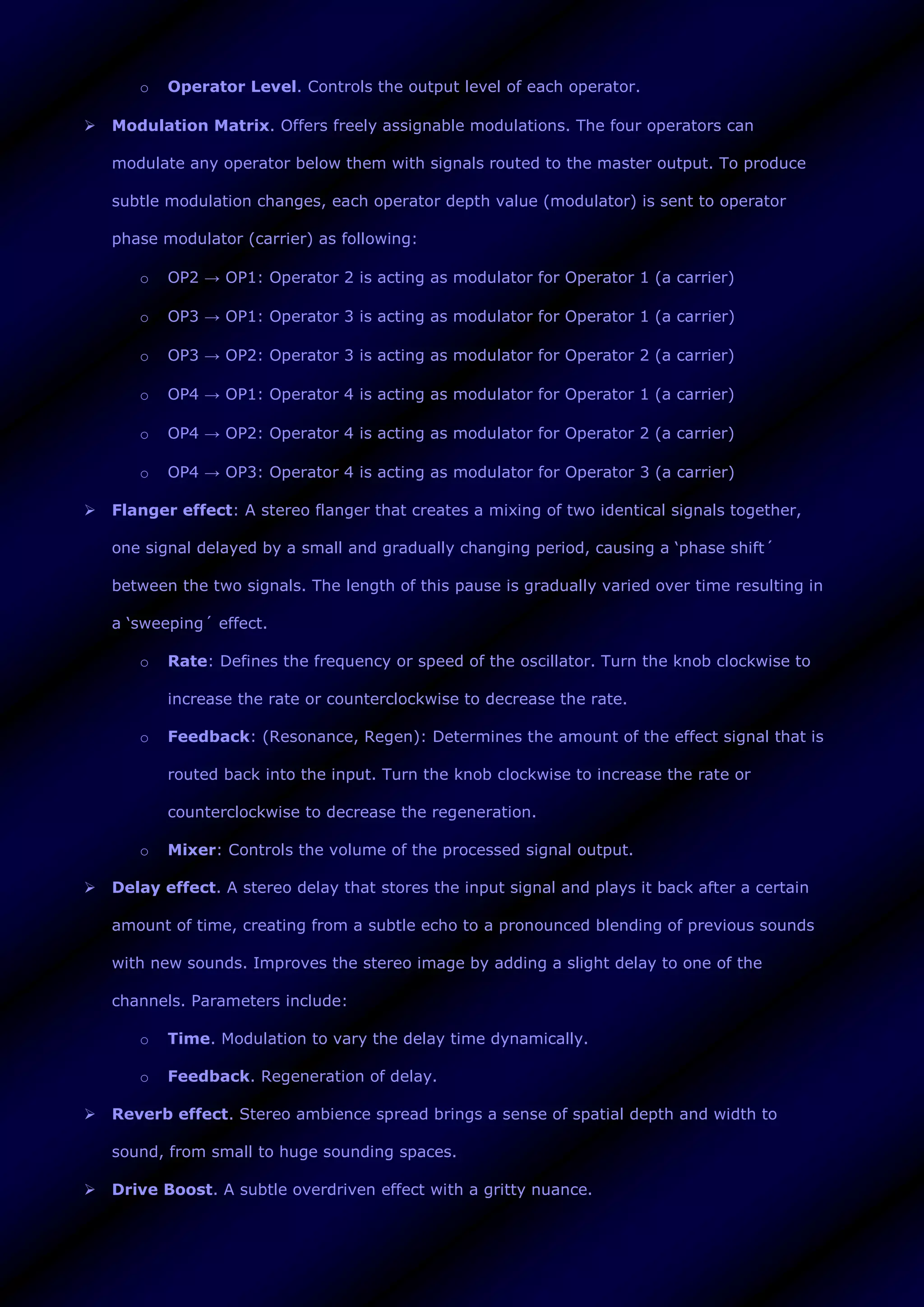 o Operator Level. Controls the output level of each operator.
 Modulation Matrix. Offers freely assignable modulations. The four operators can
modulate any operator below them with signals routed to the master output. To produce
subtle modulation changes, each operator depth value (modulator) is sent to operator
phase modulator (carrier) as following:
o OP2 → OP1: Operator 2 is acting as modulator for Operator 1 (a carrier)
o OP3 → OP1: Operator 3 is acting as modulator for Operator 1 (a carrier)
o OP3 → OP2: Operator 3 is acting as modulator for Operator 2 (a carrier)
o OP4 → OP1: Operator 4 is acting as modulator for Operator 1 (a carrier)
o OP4 → OP2: Operator 4 is acting as modulator for Operator 2 (a carrier)
o OP4 → OP3: Operator 4 is acting as modulator for Operator 3 (a carrier)
 Flanger effect: A stereo flanger that creates a mixing of two identical signals together,
one signal delayed by a small and gradually changing period, causing a ‘phase shift´
between the two signals. The length of this pause is gradually varied over time resulting in
a ‘sweeping´ effect.
o Rate: Defines the frequency or speed of the oscillator. Turn the knob clockwise to
increase the rate or counterclockwise to decrease the rate.
o Feedback: (Resonance, Regen): Determines the amount of the effect signal that is
routed back into the input. Turn the knob clockwise to increase the rate or
counterclockwise to decrease the regeneration.
o Mixer: Controls the volume of the processed signal output.
 Delay effect. A stereo delay that stores the input signal and plays it back after a certain
amount of time, creating from a subtle echo to a pronounced blending of previous sounds
with new sounds. Improves the stereo image by adding a slight delay to one of the
channels. Parameters include:
o Time. Modulation to vary the delay time dynamically.
o Feedback. Regeneration of delay.
 Reverb effect. Stereo ambience spread brings a sense of spatial depth and width to
sound, from small to huge sounding spaces.
 Drive Boost. A subtle overdriven effect with a gritty nuance.
 