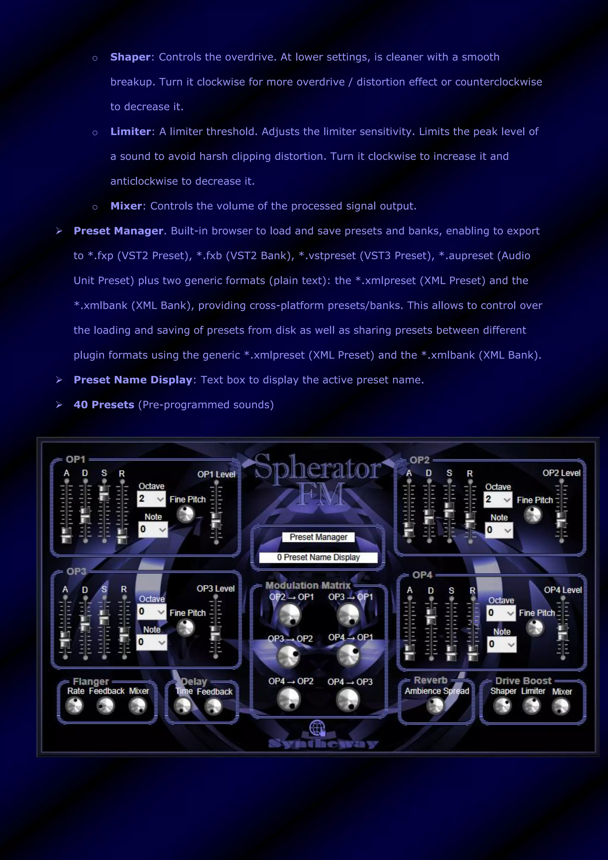 o Shaper: Controls the overdrive. At lower settings, is cleaner with a smooth
breakup. Turn it clockwise for more overdrive / distortion effect or counterclockwise
to decrease it.
o Limiter: A limiter threshold. Adjusts the limiter sensitivity. Limits the peak level of
a sound to avoid harsh clipping distortion. Turn it clockwise to increase it and
anticlockwise to decrease it.
o Mixer: Controls the volume of the processed signal output.
 Preset Manager. Built-in browser to load and save presets and banks, enabling to export
to *.fxp (VST2 Preset), *.fxb (VST2 Bank), *.vstpreset (VST3 Preset), *.aupreset (Audio
Unit Preset) plus two generic formats (plain text): the *.xmlpreset (XML Preset) and the
*.xmlbank (XML Bank), providing cross-platform presets/banks. This allows to control over
the loading and saving of presets from disk as well as sharing presets between different
plugin formats using the generic *.xmlpreset (XML Preset) and the *.xmlbank (XML Bank).
 Preset Name Display: Text box to display the active preset name.
 40 Presets (Pre-programmed sounds)
 