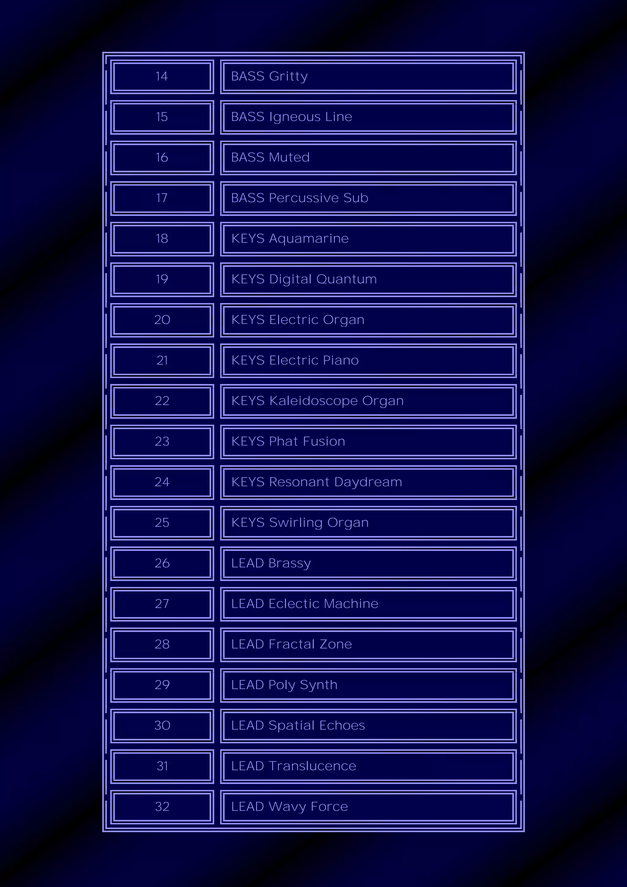 14 BASS Gritty
15 BASS Igneous Line
16 BASS Muted
17 BASS Percussive Sub
18 KEYS Aquamarine
19 KEYS Digital Quantum
20 KEYS Electric Organ
21 KEYS Electric Piano
22 KEYS Kaleidoscope Organ
23 KEYS Phat Fusion
24 KEYS Resonant Daydream
25 KEYS Swirling Organ
26 LEAD Brassy
27 LEAD Eclectic Machine
28 LEAD Fractal Zone
29 LEAD Poly Synth
30 LEAD Spatial Echoes
31 LEAD Translucence
32 LEAD Wavy Force
 