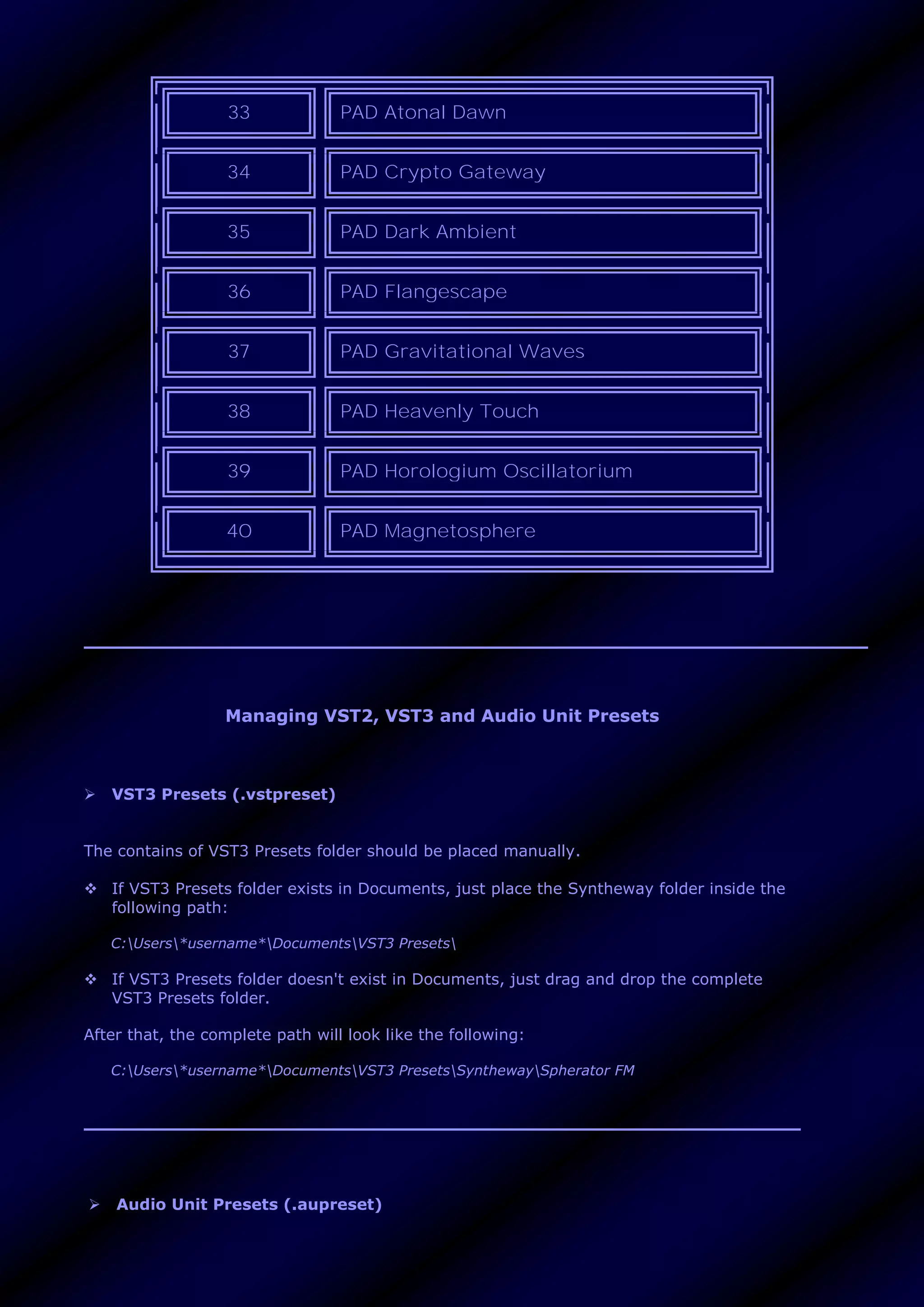 33 PAD Atonal Dawn
34 PAD Crypto Gateway
35 PAD Dark Ambient
36 PAD Flangescape
37 PAD Gravitational Waves
38 PAD Heavenly Touch
39 PAD Horologium Oscillatorium
40 PAD Magnetosphere
Managing VST2, VST3 and Audio Unit Presets
 VST3 Presets (.vstpreset)
The contains of VST3 Presets folder should be placed manually.
 If VST3 Presets folder exists in Documents, just place the Syntheway folder inside the
following path:
C:Users*username*DocumentsVST3 Presets
 If VST3 Presets folder doesn't exist in Documents, just drag and drop the complete
VST3 Presets folder.
After that, the complete path will look like the following:
C:Users*username*DocumentsVST3 PresetsSynthewaySpherator FM
 Audio Unit Presets (.aupreset)
 