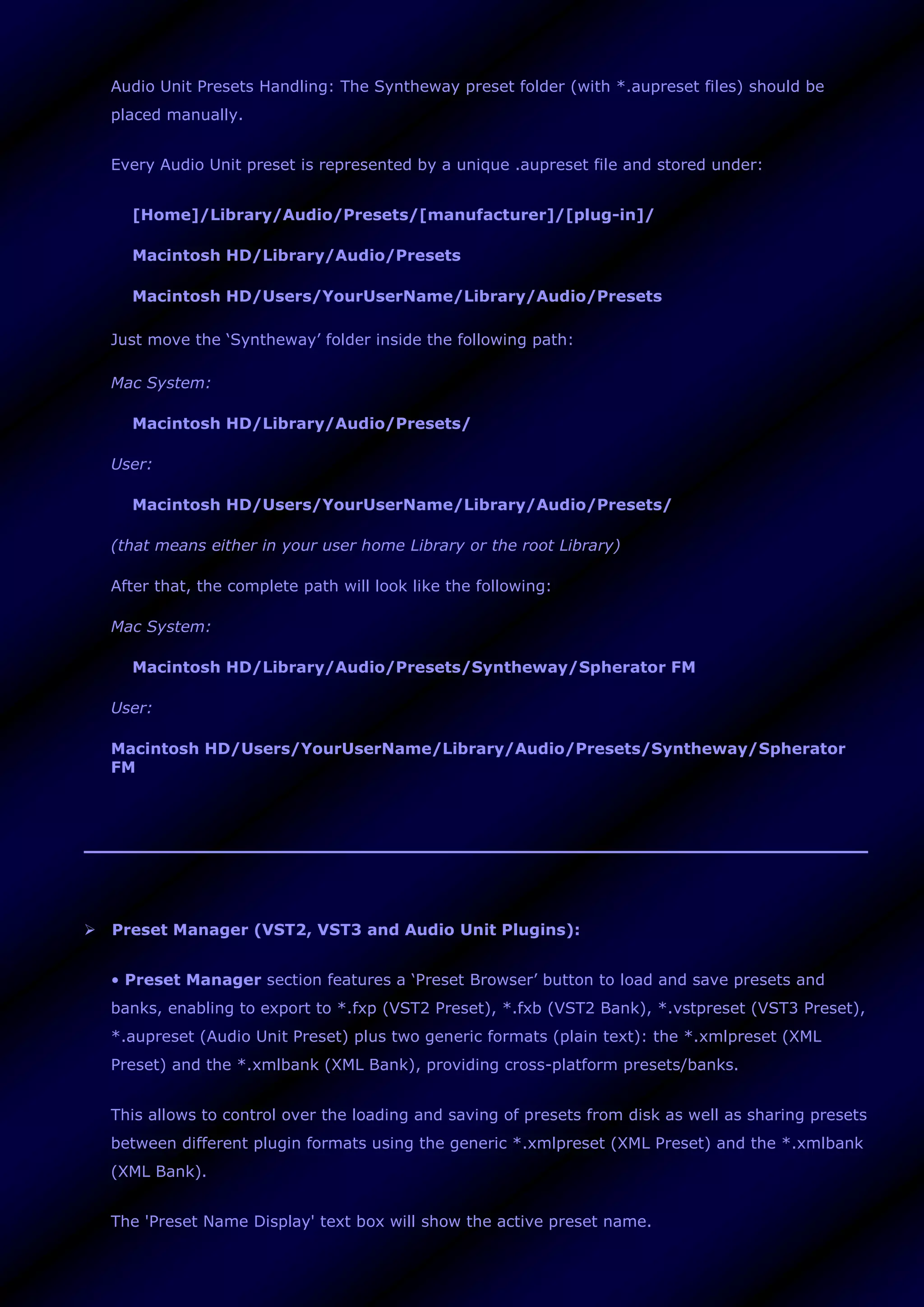 Audio Unit Presets Handling: The Syntheway preset folder (with *.aupreset files) should be
placed manually.
Every Audio Unit preset is represented by a unique .aupreset file and stored under:
[Home]/Library/Audio/Presets/[manufacturer]/[plug-in]/
Macintosh HD/Library/Audio/Presets
Macintosh HD/Users/YourUserName/Library/Audio/Presets
Just move the ‘Syntheway’ folder inside the following path:
Mac System:
Macintosh HD/Library/Audio/Presets/
User:
Macintosh HD/Users/YourUserName/Library/Audio/Presets/
(that means either in your user home Library or the root Library)
After that, the complete path will look like the following:
Mac System:
Macintosh HD/Library/Audio/Presets/Syntheway/Spherator FM
User:
Macintosh HD/Users/YourUserName/Library/Audio/Presets/Syntheway/Spherator
FM
 Preset Manager (VST2, VST3 and Audio Unit Plugins):
• Preset Manager section features a ‘Preset Browser’ button to load and save presets and
banks, enabling to export to *.fxp (VST2 Preset), *.fxb (VST2 Bank), *.vstpreset (VST3 Preset),
*.aupreset (Audio Unit Preset) plus two generic formats (plain text): the *.xmlpreset (XML
Preset) and the *.xmlbank (XML Bank), providing cross-platform presets/banks.
This allows to control over the loading and saving of presets from disk as well as sharing presets
between different plugin formats using the generic *.xmlpreset (XML Preset) and the *.xmlbank
(XML Bank).
The 'Preset Name Display' text box will show the active preset name.
 