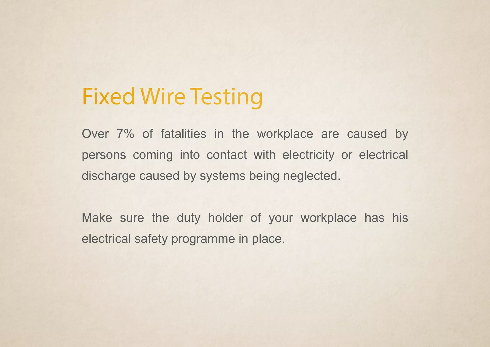 Fixed Wire Testing
Over 7% of fatalities in the workplace are caused by
persons coming into contact with electricity or electrical
discharge caused by systems being neglected.
Make sure the duty holder of your workplace has his
electrical safety programme in place.
 